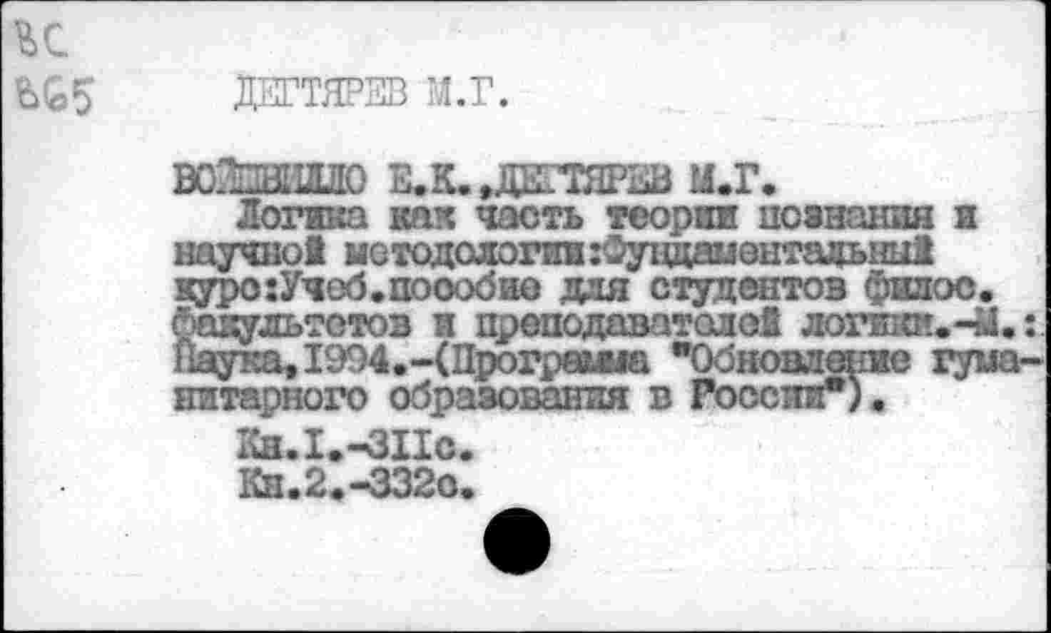 ﻿ДЕГТЯРЕВ М.Г.
ант
кям■___________________
Логика как часть теории познания и научно! методологии:0ундаментацыш1 куро:Учеб.поообио для студентов филос. Факультетов и преподаватолой логиют.-Й.: НаукаЛ994.-(Программа "Обновление гуманитарного образования в Госспп").
1Сн.1.-ЗПс.
Кн.2.-3320.